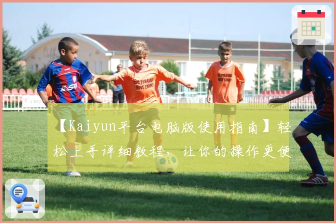 【Kaiyun平台电脑版使用指南】轻松上手详细教程，让你的操作更便捷流畅