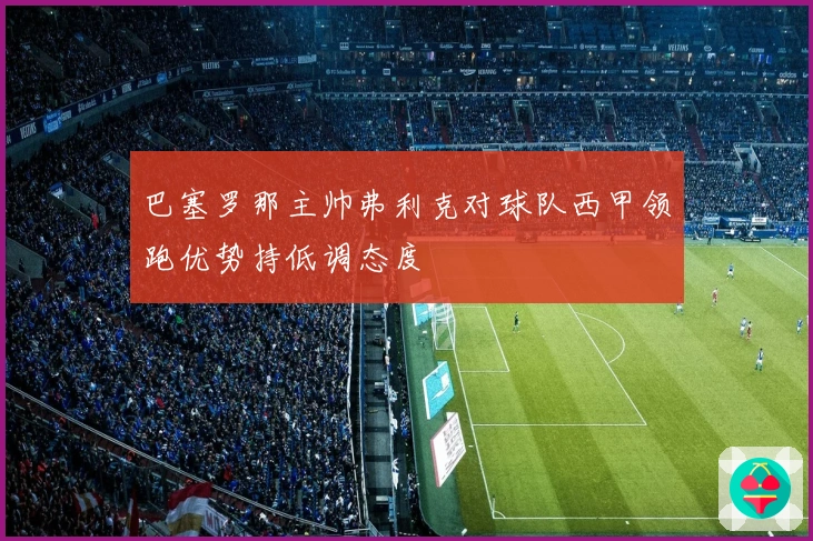巴塞罗那主帅弗利克对球队西甲领跑优势持低调态度