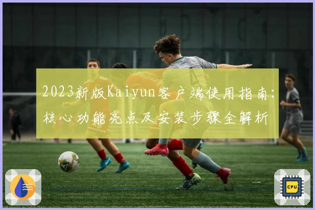 2023新版Kaiyun客户端使用指南：核心功能亮点及安装步骤全解析