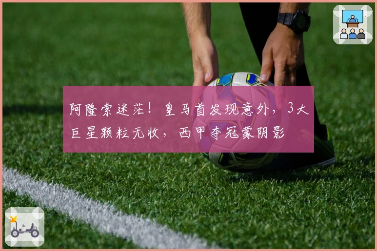 阿隆索迷茫！皇马首发现意外，3大巨星颗粒无收，西甲夺冠蒙阴影