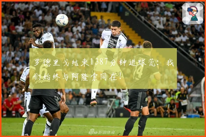 罗德里戈结束1387分钟进球荒：我们始终与阿隆索同在！