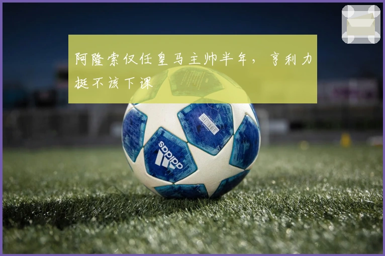 阿隆索仅任皇马主帅半年，亨利力挺不该下课