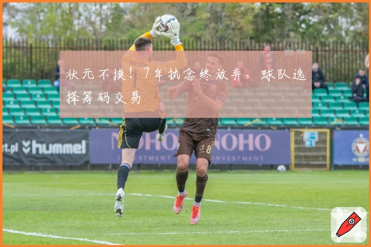 状元不换！7年执念终放弃，球队选择筹码交易