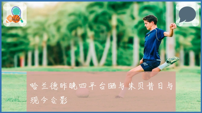 哈兰德昨晚四平台晒与朱贝昔日与现今合影