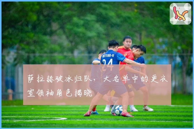 萨拉赫破冰归队，大名单中的更衣室领袖角色揭晓