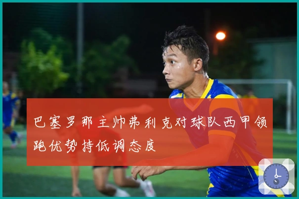 巴塞罗那主帅弗利克对球队西甲领跑优势持低调态度