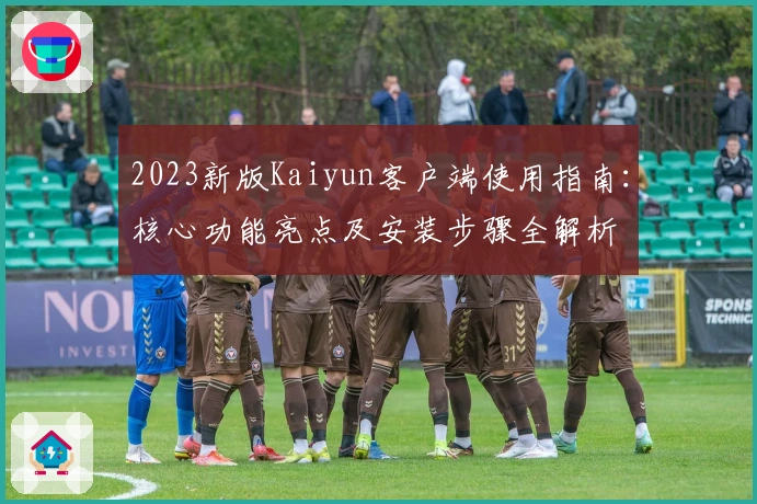 2023新版Kaiyun客户端使用指南：核心功能亮点及安装步骤全解析