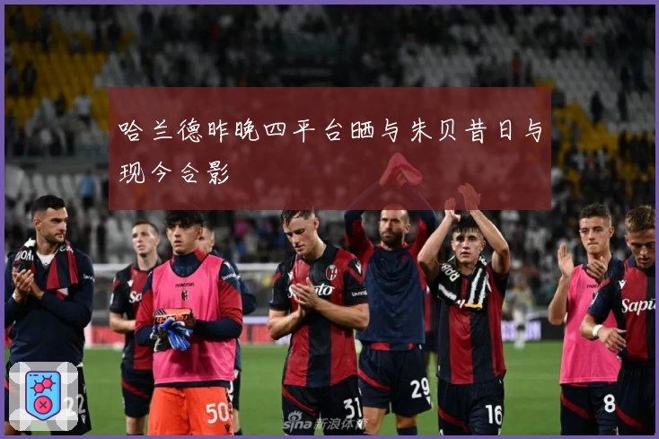 哈兰德昨晚四平台晒与朱贝昔日与现今合影