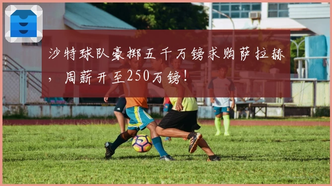 沙特球队豪掷五千万镑求购萨拉赫，周薪开至250万镑！