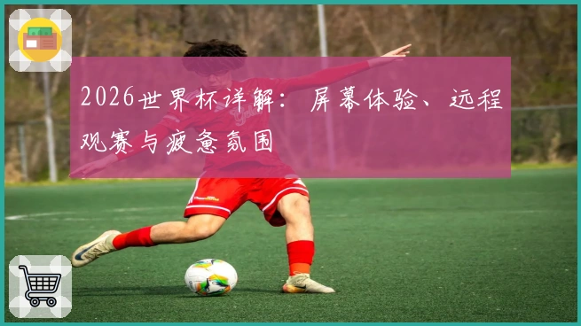 2026世界杯详解：屏幕体验、远程观赛与疲惫氛围