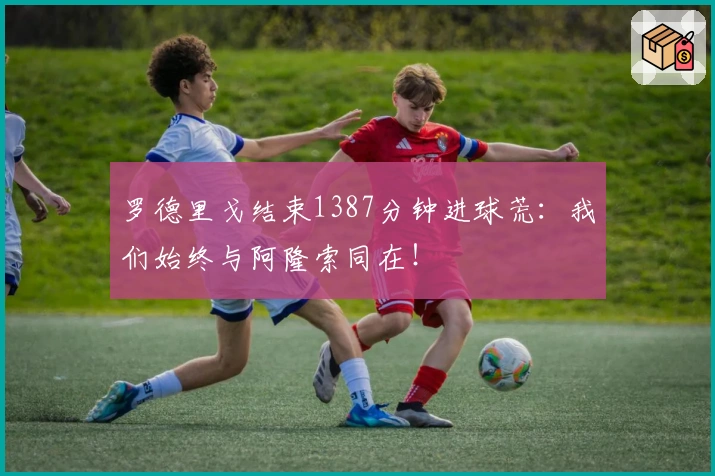罗德里戈结束1387分钟进球荒：我们始终与阿隆索同在！