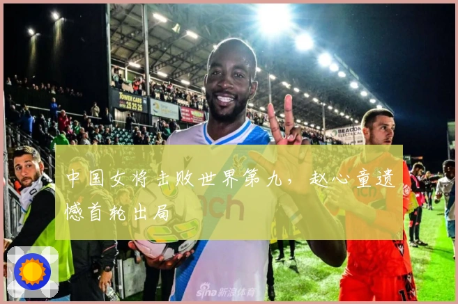 中国女将击败世界第九，赵心童遗憾首轮出局