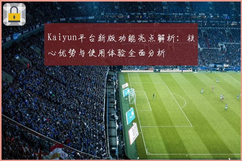 Kaiyun平台新版功能亮点解析：核心优势与使用体验全面分析